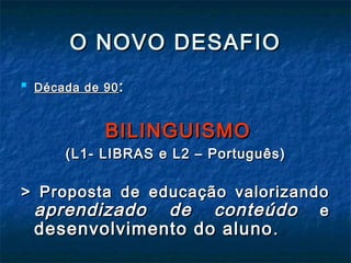 O NOVO DESAFIOO NOVO DESAFIO

Década de 90Década de 90 ::
BILINGUISMOBILINGUISMO
(L1- LIBRAS e L2 – Português)(L1- LIBRAS e L2 – Português)
> Proposta de educação valorizando> Proposta de educação valorizando
aprendizado de conteúdoaprendizado de conteúdo ee
desenvolvimento do alunodesenvolvimento do aluno ..
 