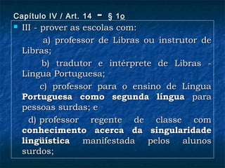 Capítulo IV / Art. 14Capítulo IV / Art. 14 -- § 1§ 1oo  
 III - prover as escolas com:III - prover as escolas com:
               a) professor de Libras ou instrutor dea) professor de Libras ou instrutor de
Libras;Libras;
           b) tradutor e intérprete de Libras -b) tradutor e intérprete de Libras -
Língua Portuguesa;Língua Portuguesa;
               c) professor para o ensino de Línguac) professor para o ensino de Língua
Portuguesa como segunda línguaPortuguesa como segunda língua parapara
pessoas surdas; epessoas surdas; e
          d) professor regente de classe comd) professor regente de classe com
conhecimento acerca da singularidadeconhecimento acerca da singularidade
lingüísticalingüística manifestada pelos alunosmanifestada pelos alunos
surdos;surdos;
 