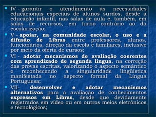  IV - garantir o atendimento às necessidadesIV - garantir o atendimento às necessidades
educacionais especiais de alunos surdos, desde aeducacionais especiais de alunos surdos, desde a
educação infantil, nas salas de aula e, também, emeducação infantil, nas salas de aula e, também, em
salas de recursos, em turno contrário ao dasalas de recursos, em turno contrário ao da
escolarização;escolarização;
 V - V - apoiar, na comunidade escolar, o uso e aapoiar, na comunidade escolar, o uso e a
difusão de Librasdifusão de Libras entre professores, alunos,entre professores, alunos,
funcionários, direção da escola e familiares, inclusivefuncionários, direção da escola e familiares, inclusive
por meio da oferta de cursos;por meio da oferta de cursos;
 VI -VI - adotar mecanismos de avaliação coerentesadotar mecanismos de avaliação coerentes
com aprendizado de segunda línguacom aprendizado de segunda língua, na correção, na correção
das provas escritas, valorizando o aspecto semânticodas provas escritas, valorizando o aspecto semântico
e reconhecendo a singularidade lingüísticae reconhecendo a singularidade lingüística
manifestada no aspecto formal da Línguamanifestada no aspecto formal da Língua
Portuguesa;Portuguesa;
 VII-VII- desenvolver e adotar mecanismosdesenvolver e adotar mecanismos
alternativosalternativos para a avaliação de conhecimentospara a avaliação de conhecimentos
expressos em Librasexpressos em Libras, desde que devidamente, desde que devidamente
registrados em vídeo ou em outros meios eletrônicosregistrados em vídeo ou em outros meios eletrônicos
e tecnológicos;e tecnológicos;
 