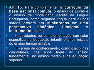  Art. 15Art. 15.  Para complementar.  Para complementar o currículo dao currículo da
base nacional comumbase nacional comum , o ensino de Libras e, o ensino de Libras e
o ensino da modalidade escrita da Línguao ensino da modalidade escrita da Língua
Portuguesa, como segunda língua para alunosPortuguesa, como segunda língua para alunos
surdos,surdos, devem ser ministrados em umadevem ser ministrados em uma
perspectiva dialógica, funcional eperspectiva dialógica, funcional e
instrumentalinstrumental, como:, como:
             I - atividades ou complementação curricularI - atividades ou complementação curricular
específica na educação infantil e anos iniciaisespecífica na educação infantil e anos iniciais
do ensino fundamental; edo ensino fundamental; e
            II - áreas de conhecimento, como disciplinasII - áreas de conhecimento, como disciplinas
curriculares, nos anos finais do ensinocurriculares, nos anos finais do ensino
fundamental, no ensino médio e na educaçãofundamental, no ensino médio e na educação
superior.superior.
 