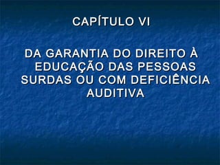 CAPÍTULO VICAPÍTULO VI
DA GARANTIA DO DIREITO ÀDA GARANTIA DO DIREITO À
EDUCAÇÃO DAS PESSOASEDUCAÇÃO DAS PESSOAS
SURDAS OU COM DEFICIÊNCIASURDAS OU COM DEFICIÊNCIA
AUDITIVAAUDITIVA
 