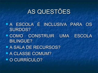 AS QUESTÕESAS QUESTÕES
 A ESCOLA É INCLUSIVA PARA OSA ESCOLA É INCLUSIVA PARA OS
SURDOS?SURDOS?
 COMO CONSTRUIR UMA ESCOLACOMO CONSTRUIR UMA ESCOLA
BILINGUE?BILINGUE?
 A SALA DE RECURSOS?A SALA DE RECURSOS?
 A CLASSE COMUM?A CLASSE COMUM?
 O CURRÍCULO?O CURRÍCULO?
 