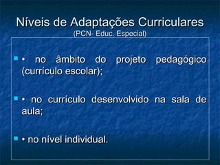 Níveis de Adaptações CurricularesNíveis de Adaptações Curriculares
(PCN- Educ. Especial)(PCN- Educ. Especial)
 •• no âmbito do projeto pedagógicono âmbito do projeto pedagógico
(currículo escolar);(currículo escolar);
 •• no currículo desenvolvido na sala deno currículo desenvolvido na sala de
aula;aula;
 •• no nível individual.no nível individual.
 