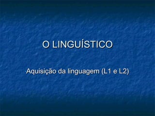O LINGUÍSTICOO LINGUÍSTICO
-Aquisição da linguagem (L1 e L2)Aquisição da linguagem (L1 e L2)
 