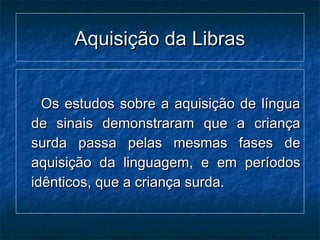 Aquisição da LibrasAquisição da Libras
Os estudos sobre a aquisição de línguaOs estudos sobre a aquisição de língua
de sinais demonstraram que a criançade sinais demonstraram que a criança
surda passa pelas mesmas fases desurda passa pelas mesmas fases de
aquisição da linguagem, e em períodosaquisição da linguagem, e em períodos
idênticos, que a criança surda.idênticos, que a criança surda.
 