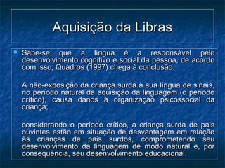 Aquisição da LibrasAquisição da Libras
 Sabe-se que a língua é a responsável peloSabe-se que a língua é a responsável pelo
desenvolvimento cognitivo e social da pessoa, de acordodesenvolvimento cognitivo e social da pessoa, de acordo
com isso, Quadros (1997) chega à conclusão:com isso, Quadros (1997) chega à conclusão:
- A não-exposição da criança surda à sua língua de sinais,A não-exposição da criança surda à sua língua de sinais,
no período natural da aquisição da linguagem (o períodono período natural da aquisição da linguagem (o período
crítico), causa danos à organização psicossocial dacrítico), causa danos à organização psicossocial da
criança;criança;
- considerando o período crítico, a criança surda de paisconsiderando o período crítico, a criança surda de pais
ouvintes estão em situação de desvantagem em relaçãoouvintes estão em situação de desvantagem em relação
às crianças de pais surdos, comprometendo seuàs crianças de pais surdos, comprometendo seu
desenvolvimento da linguagem de modo natural e, pordesenvolvimento da linguagem de modo natural e, por
consequência, seu desenvolvimento educacional.consequência, seu desenvolvimento educacional.
 