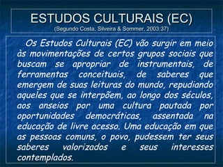 ESTUDOS CULTURAIS (EC)ESTUDOS CULTURAIS (EC)
(Segundo Costa, Silveira & Sommer, 2003:37)(Segundo Costa, Silveira & Sommer, 2003:37)
Os Estudos Culturais (EC) vão surgir em meio
às movimentações de certos grupos sociais que
buscam se apropriar de instrumentais, de
ferramentas conceituais, de saberes que
emergem de suas leituras do mundo, repudiando
aqueles que se interpõem, ao longo dos séculos,
aos anseios por uma cultura pautada por
oportunidades democráticas, assentada na
educação de livre acesso. Uma educação em que
as pessoas comuns, o povo, pudessem ter seus
saberes valorizados e seus interesses
contemplados.
 