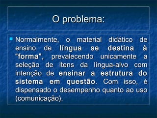 O problema:O problema:
 Normalmente, o material didático deNormalmente, o material didático de
ensino deensino de língua se destina àlíngua se destina à
“forma”,“forma”, prevalecendo unicamente aprevalecendo unicamente a
seleção de itens da língua-alvo comseleção de itens da língua-alvo com
intenção deintenção de ensinar a estrutura doensinar a estrutura do
sistema em questãosistema em questão . Com isso, é. Com isso, é
dispensado o desempenho quanto ao usodispensado o desempenho quanto ao uso
(comunicação).(comunicação).
 