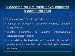 A escolha de um texto deve explorarA escolha de um texto deve explorar
o conteúdo realo conteúdo real
 > apelo ao interesse do aprendiz;> apelo ao interesse do aprendiz;
 >buscar a linguagem não-verbal: charges, quadros,>buscar a linguagem não-verbal: charges, quadros,
fotografias etc.;fotografias etc.;
 montar diagramas ou quadros informacionaismontar diagramas ou quadros informacionais
(linguagem não-verbal);(linguagem não-verbal);
 > a relativa familiaridade do conteúdo já ter sido> a relativa familiaridade do conteúdo já ter sido
previamente apresentado ou comentado pelo professorpreviamente apresentado ou comentado pelo professor
na libras.na libras.
 