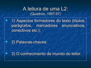  1) Aspectos formadores do texto (títulos,1) Aspectos formadores do texto (títulos,
parágrafos, marcadores enunciativos,parágrafos, marcadores enunciativos,
conectivos etc.);conectivos etc.);
 2) Palavras-chaves;2) Palavras-chaves;
 3) O conhecimento de mundo do leitor.3) O conhecimento de mundo do leitor.
A leitura de uma L2:A leitura de uma L2:
(Quadros, 1997:97)(Quadros, 1997:97)
 
