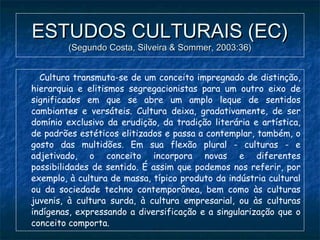ESTUDOS CULTURAIS (EC)ESTUDOS CULTURAIS (EC)
(Segundo Costa, Silveira & Sommer, 2003:36)(Segundo Costa, Silveira & Sommer, 2003:36)
Cultura transmuta-se de um conceito impregnado de distinção,
hierarquia e elitismos segregacionistas para um outro eixo de
significados em que se abre um amplo leque de sentidos
cambiantes e versáteis. Cultura deixa, gradativamente, de ser
domínio exclusivo da erudição, da tradição literária e artística,
de padrões estéticos elitizados e passa a contemplar, também, o
gosto das multidões. Em sua flexão plural - culturas - e
adjetivado, o conceito incorpora novas e diferentes
possibilidades de sentido. É assim que podemos nos referir, por
exemplo, à cultura de massa, típico produto da indústria cultural
ou da sociedade techno contemporânea, bem como às culturas
juvenis, à cultura surda, à cultura empresarial, ou às culturas
indígenas, expressando a diversificação e a singularização que o
conceito comporta.
 