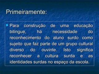 Primeiramente:Primeiramente:
 Para construção de uma educaçãoPara construção de uma educação
bilíngue, há necessidade dobilíngue, há necessidade do
reconhecimento do aluno surdo comoreconhecimento do aluno surdo como
sujeito que faz parte de um grupo culturalsujeito que faz parte de um grupo cultural
diverso do ouvinte. Isto significadiverso do ouvinte. Isto significa
reconhecer a cultura surda e asreconhecer a cultura surda e as
identidades surdas no espaço da escola.identidades surdas no espaço da escola.
 