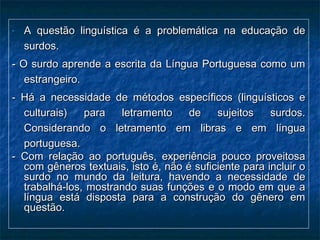 - A questão linguística é a problemática na educação deA questão linguística é a problemática na educação de
surdos.surdos.
- O surdo aprende a escrita da Língua Portuguesa como um- O surdo aprende a escrita da Língua Portuguesa como um
estrangeiro.estrangeiro.
- Há a necessidade de métodos específicos (linguísticos e- Há a necessidade de métodos específicos (linguísticos e
culturais) para letramento de sujeitos surdos.culturais) para letramento de sujeitos surdos.
Considerando o letramento em libras e em línguaConsiderando o letramento em libras e em língua
portuguesa.portuguesa.
- Com relação ao português, experiência pouco proveitosa- Com relação ao português, experiência pouco proveitosa
com gêneros textuais, isto é, não é suficiente para incluir ocom gêneros textuais, isto é, não é suficiente para incluir o
surdo no mundo da leitura, havendo a necessidade desurdo no mundo da leitura, havendo a necessidade de
trabalhá-los, mostrando suas funções e o modo em que atrabalhá-los, mostrando suas funções e o modo em que a
língua está disposta para a construção do gênero emlíngua está disposta para a construção do gênero em
questão.questão.
 