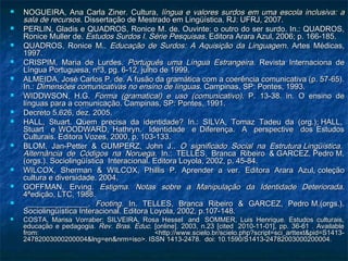  NOGUEIRA, Ana Carla Ziner. CulturaNOGUEIRA, Ana Carla Ziner. Cultura, língua e valores surdos em uma escola inclusiva: a, língua e valores surdos em uma escola inclusiva: a
sala de recursossala de recursos. Dissertação de Mestrado em Lingüística. RJ: UFRJ, 2007.. Dissertação de Mestrado em Lingüística. RJ: UFRJ, 2007.
 PERLIN, Gladis e QUADROS, Ronice M. de. Ouvinte: o outro do ser surdo. In.: QUADROS,PERLIN, Gladis e QUADROS, Ronice M. de. Ouvinte: o outro do ser surdo. In.: QUADROS,
Ronice Muller de.Ronice Muller de. Estudos Surdos I. Série PesquisasEstudos Surdos I. Série Pesquisas. Editora Arara Azul, 2006; p. 166-185.. Editora Arara Azul, 2006; p. 166-185.
 QUADROS, Ronice M..QUADROS, Ronice M.. Educação de Surdos: A Aquisição da LinguagemEducação de Surdos: A Aquisição da Linguagem. Artes Médicas,. Artes Médicas,
1997.1997.
 CRISPIM, Maria de Lurdes.CRISPIM, Maria de Lurdes. Português uma Língua EstrangeiraPortuguês uma Língua Estrangeira. Revista Internaciona de. Revista Internaciona de
Língua Portuguesa, nº3, pg. 6-12, julho de 1999.Língua Portuguesa, nº3, pg. 6-12, julho de 1999.
 ALMEIDA, José Carlos P. de. A fusão da gramática com a coerência comunicativa (p. 57-65).ALMEIDA, José Carlos P. de. A fusão da gramática com a coerência comunicativa (p. 57-65).
In.:In.: Dimensões comunicativas no ensino de línguasDimensões comunicativas no ensino de línguas. Campinas, SP: Pontes, 1993.. Campinas, SP: Pontes, 1993.
 WIDDWSON, H.G.WIDDWSON, H.G. Forma (gramatical) e uso (comunicativo)Forma (gramatical) e uso (comunicativo). P. 13-38. in. O ensino de. P. 13-38. in. O ensino de
línguas para a comunicação. Campinas, SP: Pontes, 1991.línguas para a comunicação. Campinas, SP: Pontes, 1991.
 Decreto 5.626, dez. 2005.Decreto 5.626, dez. 2005.
 HALL, Stuart. Quem precisa da identidade?HALL, Stuart. Quem precisa da identidade? In.: SILVA, Tomaz Tadeu da (org.); HALL,In.: SILVA, Tomaz Tadeu da (org.); HALL,
Stuart e WOODWARD, Hathryn.Stuart e WOODWARD, Hathryn. Identidade e Diferença. A perspective dos EstudosIdentidade e Diferença. A perspective dos Estudos
Culturais. Editora Vozes, 2000, p. 103-133.Culturais. Editora Vozes, 2000, p. 103-133.
 BLOM, Jan-Petter & GUMPERZ, John J..BLOM, Jan-Petter & GUMPERZ, John J.. O significado Social na Estrutura Lingüística.O significado Social na Estrutura Lingüística.
Alternância de Códigos na NoruegaAlternância de Códigos na Noruega. In.: TELLES, Branca Ribeiro & GARCEZ, Pedro M.. In.: TELLES, Branca Ribeiro & GARCEZ, Pedro M.
(orgs.). Sociolingüística Interacional.(orgs.). Sociolingüística Interacional. Editora Loyola, 2002, p. 45-84.Editora Loyola, 2002, p. 45-84.
 WILCOX, Sherman & WILCOX, Phillis P. Aprender a ver.WILCOX, Sherman & WILCOX, Phillis P. Aprender a ver. Editora Arara Azul, coleçãoEditora Arara Azul, coleção
cultura e diversidade. 2004.cultura e diversidade. 2004.
 GOFFMAN, Erving.GOFFMAN, Erving. Estigma. Notas sobre a Manipulação da Identidade DeterioradaEstigma. Notas sobre a Manipulação da Identidade Deteriorada..
4ªedição, LTC, 1988.4ªedição, LTC, 1988.
 ________________.________________. Footing.Footing. In. TELLES, Branca Ribeiro & GARCEZ, Pedro M.(orgs.).In. TELLES, Branca Ribeiro & GARCEZ, Pedro M.(orgs.).
Sociolingüística Interacional. Editora Loyola, 2002, p.107-148.Sociolingüística Interacional. Editora Loyola, 2002, p.107-148.
 COSTA, Marisa Vorraber; SILVEIRA, Rosa Hessel  and  SOMMER, Luis Henrique. Estudos culturais,COSTA, Marisa Vorraber; SILVEIRA, Rosa Hessel  and  SOMMER, Luis Henrique. Estudos culturais,
educação e pedagogia.educação e pedagogia. Rev. Bras. Educ.Rev. Bras. Educ. [online]. 2003, n.23 [cited  2010-11-01], pp. 36-61 . Available[online]. 2003, n.23 [cited  2010-11-01], pp. 36-61 . Available
from: <http://www.scielo.br/scielo.php?script=sci_arttext&pid=S1413-from: <http://www.scielo.br/scielo.php?script=sci_arttext&pid=S1413-
24782003000200004&lng=en&nrm=iso>. ISSN 1413-2478.  doi: 10.1590/S1413-24782003000200004.24782003000200004&lng=en&nrm=iso>. ISSN 1413-2478.  doi: 10.1590/S1413-24782003000200004.
 