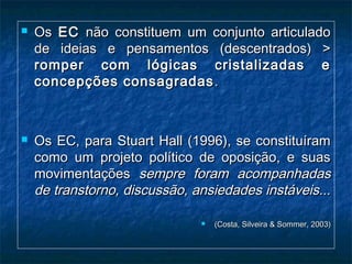  OsOs ECEC não constituem um conjunto articuladonão constituem um conjunto articulado
de ideias e pensamentos (descentrados) >de ideias e pensamentos (descentrados) >
romper com lógicas cristalizadas eromper com lógicas cristalizadas e
concepções consagradasconcepções consagradas ..
 Os EC, para Stuart Hall (1996), se constituíramOs EC, para Stuart Hall (1996), se constituíram
como um projeto político de oposição, e suascomo um projeto político de oposição, e suas
movimentaçõesmovimentações sempre foram acompanhadassempre foram acompanhadas
de transtorno, discussão, ansiedades instáveis...de transtorno, discussão, ansiedades instáveis...
 (Costa, Silveira & Sommer, 2003)(Costa, Silveira & Sommer, 2003)
 
