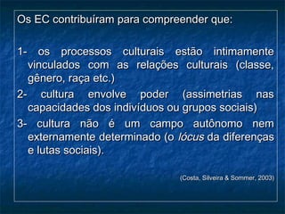 Os EC contribuíram para compreender que:Os EC contribuíram para compreender que:
1- os processos culturais estão intimamente1- os processos culturais estão intimamente
vinculados com as relações culturais (classe,vinculados com as relações culturais (classe,
gênero, raça etc.)gênero, raça etc.)
2- cultura envolve poder (assimetrias nas2- cultura envolve poder (assimetrias nas
capacidades dos indivíduos ou grupos sociais)capacidades dos indivíduos ou grupos sociais)
3- cultura não é um campo autônomo nem3- cultura não é um campo autônomo nem
externamente determinado (oexternamente determinado (o lócuslócus da diferençasda diferenças
e lutas sociais).e lutas sociais).
(Costa, Silveira & Sommer, 2003)(Costa, Silveira & Sommer, 2003)
 