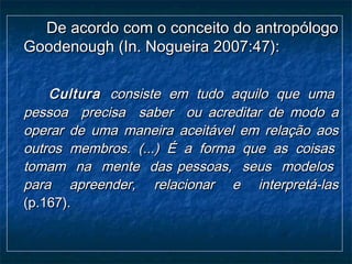 De acordo com o conceito do antropólogoDe acordo com o conceito do antropólogo
Goodenough (In. Nogueira 2007:47):Goodenough (In. Nogueira 2007:47):
CulturaCultura consiste em tudo aquilo que umaconsiste em tudo aquilo que uma
pessoa precisa saber ou acreditar de modo apessoa precisa saber ou acreditar de modo a
operar de uma maneira aceitável em relação aosoperar de uma maneira aceitável em relação aos
outros membros. (...) É a forma que as coisasoutros membros. (...) É a forma que as coisas
tomam na mente das pessoas, seus modelostomam na mente das pessoas, seus modelos
para apreender, relacionar e interpretá-laspara apreender, relacionar e interpretá-las
(p.167).(p.167).
 