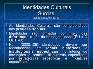 Identidades CulturaisIdentidades Culturais
SurdasSurdas
(Nogueira 2007: 42-48)(Nogueira 2007: 42-48)
 As Identidades Culturais são compreendidasAs Identidades Culturais são compreendidas
nasnas práticas sociaispráticas sociais ..
 Identidades são formadas por meio dasIdentidades são formadas por meio das
diferençasdiferenças e não da homogeneidade (EU x Oe não da homogeneidade (EU x O
OUTRO).OUTRO).
 Hall (2000:109): identidades devem serHall (2000:109): identidades devem ser
reconhecidas “emreconhecidas “em locais históricoslocais históricos ee
institucionais específicosinstitucionais específicos , no interior de, no interior de
formações e práticas discursivas específicas,formações e práticas discursivas específicas,
por estratégicas específicas e iniciativaspor estratégicas específicas e iniciativas
específicas.”específicas.”
 