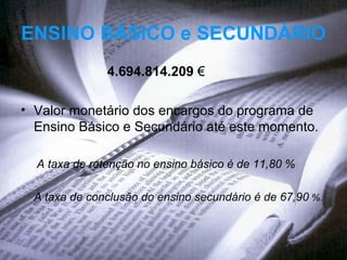 ENSINO BÁSICO e SECUNDÁRIO   4.694.814.209   € Valor monetário dos encargos do programa de Ensino Básico e Secundário até este momento.  A taxa de retenção no ensino básico é de 11,80 %  A taxa de conclusão do ensino secundário é de 67,90  %.  
