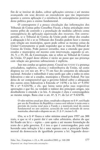 177Educ. Soc., Campinas, v. 23, n. 80, setembro/2002, p. 168-200
Disponível em <http://www.cedes.unicamp.br>
fim de se inteirar de dados, cobrar aplicações corretas e até mesmo
avançando em seus deveres ao entenderem que tão importante
quanto a correta aplicação é a existência de conseqüências positivas
desta política para o ensino fundamental.
O contraponto é a pouca circulação das informações dos
Tribunais de Contas pelos Conselhos Fiscais, a baixa articulação entre
outros pólos de controle e a protelação de medidas cabíveis como
conseqüência da aplicação equivocada dos recursos. Em contra-
partida, se o Tribunal de Contas da União pode cobrar dos estados
a adequação à lei e se os Tribunais dos Estados podem fazer o mesmo
com relação aos municípios, quem pode cobrar as mesmas coisas da
União? Corretamente se pode responder que se trata do Tribunal de
Contas da União. Pode parecer estranho, mas a emenda que pune
estados e municípios até mesmo com intervenção, segundo os art.
34, V, e 35, III, da Constituição, não se refere ao Tribunal de Contas
da União. O papel deste último é tácito ao passo que sua presença
com relação aos governos subnacionais é explícita.
Isso nos conduz ao quinto ponto. Crucial no FUNDEF é a presença
articuladora, supletiva, técnica e redistributiva da União, tal como
disposta na LDB nos art. 8º e 75 em face do conjunto da educação
nacional. Articular e redistribuir é uma tarefa que cabe a todos os entes
federativos e não só a estados, municípios e Distrito Federal. Por isso
deixa de ser compreensível que o governo federal cobre a adequação
dos outros entes federativos à Emenda nº 14/96 e às leis nº 9.394/
96 e nº 9.424/96, e ele, que lutou tanto pelas suas respectivas
aprovações e que foi, na verdade o redator dos principais artigos, seja
desobediente à emenda e às leis. A situação é clara e constrangedora
ao mesmo tempo. Basta citar o art. 6º, § 1º, da Lei nº 9.424/96.
O valor mínimo anual por aluno, ressalvado o disposto no § 4º, será fixado
por ato do Presidente da República e nunca será inferior à razão entre a
previsão da receita total para o Fundo e a matrícula total do ensino
fundamental no ano anterior, acrescida do total estimado de novas
matrículas, observado o disposto no art. 2º, § 1º, incisos I e II.
Ora, se o § 4º fixava o valor mínimo anual para 1997 em 300
reais, o que se vê a partir daí é um valor arbitrário, abaixo do que
foi fixado em lei e – repito – com apoio e até mesmo formulação do
texto do e pelo governo. E é isto o que é constrangedor, pois está
havendo uma infração à lei e uma ruptura com o princípio funda-
mental da democracia de igualdade perante a lei. Segundo deter-
 