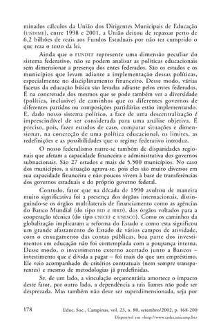 178 Educ. Soc., Campinas, vol. 23, n. 80, setembro/2002, p. 168-200
Disponível em <http://www.cedes.unicamp.br>
minados cálculos da União dos Dirigentes Municipais de Educação
(UNDIME), entre 1998 e 2001, a União deixou de repassar perto de
6,2 bilhões de reais aos Fundos Estaduais por não ter cumprido o
que reza o texto da lei.
Ainda que o FUNDEF represente uma dimensão peculiar do
sistema federativo, não se podem analisar as políticas educacionais
sem dimensionar a presença dos entes federados. São os estados e os
municípios que levam adiante a implementação dessas políticas,
especialmente no disciplinamento financeiro. Desse modo, várias
facetas da educação básica são levadas adiante pelos entes federados.
É na concretude dos mesmos que se pode também ver a diversidade
(política, inclusive) de caminhos que os diferentes governos de
diferentes partidos ou composições partidárias estão implementando.
E, dado nosso sistema político, a face de uma descentralização é
imprescindível de ser considerada para uma análise objetiva. É
preciso, pois, fazer estudos de caso, comparar situações e dimen-
sionar, na concreção de uma política educacional, os limites, as
redefinições e as possibilidades que o regime federativo introduz.
O nosso federalismo nutre-se também de disparidades regio-
nais que afetam a capacidade financeira e administrativa dos governos
subnacionais. São 27 estados e mais de 5.500 municípios. No caso
dos municípios, a situação agrava-se, pois eles são muito diversos em
sua capacidade financeira e não poucos vivem à base de transferências
dos governos estaduais e do próprio governo federal.
Contudo, fator que na década de 1990 avultou de maneira
muito significativa foi a presença dos órgãos internacionais, distin-
guindo-se os órgãos multilaterais de financiamento como as agências
do Banco Mundial (do tipo BID e BIRD), dos órgãos voltados para a
cooperação técnica (do tipo UNICEF e UNESCO). Como os caminhos da
globalização implicaram a reforma do Estado e como esta significou
um grande afastamento do Estado de vários campos de atividade,
com o enxugamento das contas públicas, boa parte dos investi-
mentos em educação não foi contemplada com a poupança interna.
Desse modo, o investimento externo acertado junto a Bancos –
investimento que é dívida a pagar – foi mais do que um empréstimo.
Ele veio acompanhado de critérios contratuais (nem sempre transpa-
rentes) e mesmo de metodologias já predefinidas.
Se, de um lado, a vinculação orçamentária amortece o impacto
deste fator, por outro lado, a dependência a tais liames não pode ser
desprezada. Mas também não deve ser superdimensionada, seja por
 