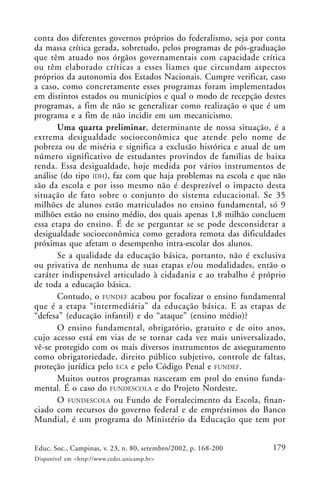 179Educ. Soc., Campinas, v. 23, n. 80, setembro/2002, p. 168-200
Disponível em <http://www.cedes.unicamp.br>
conta dos diferentes governos próprios do federalismo, seja por conta
da massa crítica gerada, sobretudo, pelos programas de pós-graduação
que têm atuado nos órgãos governamentais com capacidade crítica
ou têm elaborado críticas a esses liames que circundam aspectos
próprios da autonomia dos Estados Nacionais. Cumpre verificar, caso
a caso, como concretamente esses programas foram implementados
em distintos estados ou municípios e qual o modo de recepção destes
programas, a fim de não se generalizar como realização o que é um
programa e a fim de não incidir em um mecanicismo.
Uma quarta preliminar, determinante de nossa situação, é a
extrema desigualdade socioeconômica que atende pelo nome de
pobreza ou de miséria e significa a exclusão histórica e atual de um
número significativo de estudantes provindos de famílias de baixa
renda. Essa desigualdade, hoje medida por vários instrumentos de
análise (do tipo IDH), faz com que haja problemas na escola e que não
são da escola e por isso mesmo não é desprezível o impacto desta
situação de fato sobre o conjunto do sistema educacional. Se 35
milhões de alunos estão matriculados no ensino fundamental, só 9
milhões estão no ensino médio, dos quais apenas 1,8 milhão concluem
essa etapa do ensino. É de se perguntar se se pode desconsiderar a
desigualdade socioeconômica como geradora remota das dificuldades
próximas que afetam o desempenho intra-escolar dos alunos.
Se a qualidade da educação básica, portanto, não é exclusiva
ou privativa de nenhuma de suas etapas e/ou modalidades, então o
caráter indispensável articulado à cidadania e ao trabalho é próprio
de toda a educação básica.
Contudo, o FUNDEF acabou por focalizar o ensino fundamental
que é a etapa “intermediária” da educação básica. E as etapas de
“defesa” (educação infantil) e do “ataque” (ensino médio)?
O ensino fundamental, obrigatório, gratuito e de oito anos,
cujo acesso está em vias de se tornar cada vez mais universalizado,
vê-se protegido com os mais diversos instrumentos de asseguramento
como obrigatoriedade, direito público subjetivo, controle de faltas,
proteção jurídica pelo ECA e pelo Código Penal e FUNDEF.
Muitos outros programas nasceram em prol do ensino funda-
mental. É o caso do FUNDESCOLA e do Projeto Nordeste.
O FUNDESCOLA ou Fundo de Fortalecimento da Escola, finan-
ciado com recursos do governo federal e de empréstimos do Banco
Mundial, é um programa do Ministério da Educação que tem por
 