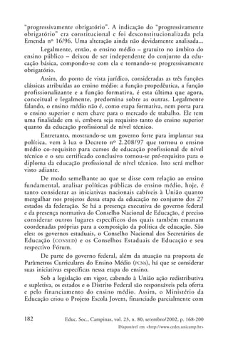 182 Educ. Soc., Campinas, vol. 23, n. 80, setembro/2002, p. 168-200
Disponível em <http://www.cedes.unicamp.br>
“progressivamente obrigatório”. A indicação do “progressivamente
obrigatório” era constitucional e foi desconstitucionalizada pela
Emenda nº 16/96. Uma alteração ainda não devidamente analisada...
Legalmente, então, o ensino médio – gratuito no âmbito do
ensino público – deixou de ser independente do conjunto da edu-
cação básica, compondo-se com ela e tornando-se progressivamente
obrigatório.
Assim, do ponto de vista jurídico, consideradas as três funções
clássicas atribuídas ao ensino médio: a função propedêutica, a função
profissionalizante e a função formativa, é esta última que agora,
conceitual e legalmente, predomina sobre as outras. Legalmente
falando, o ensino médio não é, como etapa formativa, nem porta para
o ensino superior e nem chave para o mercado de trabalho. Ele tem
uma finalidade em si, embora seja requisito tanto do ensino superior
quanto da educação profissional de nível técnico.
Entretanto, mostrando-se um governo forte para implantar sua
política, vem à luz o Decreto nº 2.208/97 que tornou o ensino
médio co-requisito para cursos de educação profissional de nível
técnico e o seu certificado conclusivo tornou-se pré-requisito para o
diploma da educação profissional de nível técnico. Isto será melhor
visto adiante.
De modo semelhante ao que se disse com relação ao ensino
fundamental, analisar políticas públicas do ensino médio, hoje, é
tanto considerar as iniciativas nacionais cabíveis à União quanto
mergulhar nos projetos dessa etapa da educação no conjunto dos 27
estados da federação. Se há a presença executiva do governo federal
e da presença normativa do Conselho Nacional de Educação, é preciso
considerar outros lugares específicos dos quais também emanam
coordenadas próprias para a composição da política de educação. São
eles: os governos estaduais, o Conselho Nacional dos Secretários de
Educação (CONSED) e os Conselhos Estaduais de Educação e seu
respectivo Fórum.
De parte do governo federal, além da atuação na proposta de
Parâmetros Curriculares do Ensino Médio (PCNs), há que se considerar
suas iniciativas específicas nessa etapa do ensino.
Sob a legislação em vigor, cabendo à União ação redistributiva
e supletiva, os estados e o Distrito Federal são responsáveis pela oferta
e pelo financiamento do ensino médio. Assim, o Ministério da
Educação criou o Projeto Escola Jovem, financiado parcialmente com
 