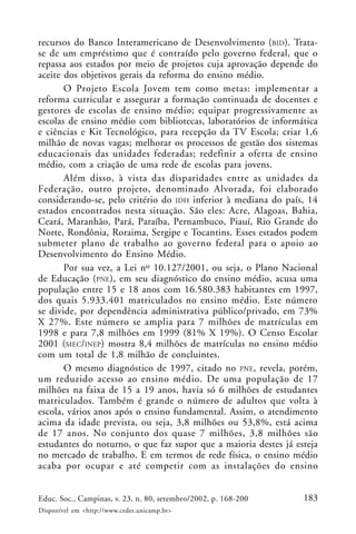 183Educ. Soc., Campinas, v. 23, n. 80, setembro/2002, p. 168-200
Disponível em <http://www.cedes.unicamp.br>
recursos do Banco Interamericano de Desenvolvimento (BID). Trata-
se de um empréstimo que é contraído pelo governo federal, que o
repassa aos estados por meio de projetos cuja aprovação depende do
aceite dos objetivos gerais da reforma do ensino médio.
O Projeto Escola Jovem tem como metas: implementar a
reforma curricular e assegurar a formação continuada de docentes e
gestores de escolas de ensino médio; equipar progressivamente as
escolas de ensino médio com bibliotecas, laboratórios de informática
e ciências e Kit Tecnológico, para recepção da TV Escola; criar 1,6
milhão de novas vagas; melhorar os processos de gestão dos sistemas
educacionais das unidades federadas; redefinir a oferta de ensino
médio, com a criação de uma rede de escolas para jovens.
Além disso, à vista das disparidades entre as unidades da
Federação, outro projeto, denominado Alvorada, foi elaborado
considerando-se, pelo critério do IDH inferior à mediana do país, 14
estados encontrados nesta situação. São eles: Acre, Alagoas, Bahia,
Ceará, Maranhão, Pará, Paraíba, Pernambuco, Piauí, Rio Grande do
Norte, Rondônia, Roraima, Sergipe e Tocantins. Esses estados podem
submeter plano de trabalho ao governo federal para o apoio ao
Desenvolvimento do Ensino Médio.
Por sua vez, a Lei nº 10.127/2001, ou seja, o Plano Nacional
de Educação (PNE), em seu diagnóstico do ensino médio, acusa uma
população entre 15 e 18 anos com 16.580.383 habitantes em 1997,
dos quais 5.933.401 matriculados no ensino médio. Este número
se divide, por dependência administrativa público/privado, em 73%
X 27%. Este número se amplia para 7 milhões de matrículas em
1998 e para 7,8 milhões em 1999 (81% X 19%). O Censo Escolar
2001 (MEC/INEP) mostra 8,4 milhões de matrículas no ensino médio
com um total de 1,8 milhão de concluintes.
O mesmo diagnóstico de 1997, citado no PNE, revela, porém,
um reduzido acesso ao ensino médio. De uma população de 17
milhões na faixa de 15 a 19 anos, havia só 6 milhões de estudantes
matriculados. Também é grande o número de adultos que volta à
escola, vários anos após o ensino fundamental. Assim, o atendimento
acima da idade prevista, ou seja, 3,8 milhões ou 53,8%, está acima
de 17 anos. No conjunto dos quase 7 milhões, 3,8 milhões são
estudantes do noturno, o que faz supor que a maioria destes já esteja
no mercado de trabalho. E em termos de rede física, o ensino médio
acaba por ocupar e até competir com as instalações do ensino
 