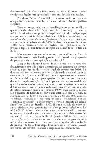 184 Educ. Soc., Campinas, vol. 23, n. 80, setembro/2002, p. 168-200
Disponível em <http://www.cedes.unicamp.br>
fundamental. Só 32% da faixa etária de 15 a 17 anos – faixa
considerada legalmente apropriada – está matriculada nas escolas.
Por decorrência, só em 2011, o ensino médio tornar-se-ia
obrigatório e, nessa medida, seria considerado direito público
subjetivo.
Estamos longe, pois, da universalização do ensino médio, o
que é reconhecido em lei. O PNE assinala 20 metas para o ensino
médio. A primeira meta postula a implementação de condições que
assegurem, no início do ano letivo de 2004, o atendimento da
totalidade dos egressos do ensino fundamental e que, em cinco anos,
assegure-se o atendimento de 50% da demanda e, em dez anos,
100% da demanda do ensino médio. Isso significa que, por
projeção legal, o atendimento integral da demanda só se fará em
2010.
Mas, e os recursos para tal se temos vetos presidenciais, determi-
nados pelo setor econômico do governo, que impedem a progressão
do porcentual do PIB para aplicação em educação?
A capacidade de atendimento do ensino médio e seu respectivo
financiamento têm sido objeto de preocupação constante do CONSED,
sobretudo em função do término legal do FUNDEF em 2006. Em
diversas ocasiões, o CONSED vem se posicionando ante a situação da
escola pública de ensino médio tal como se apresenta neste momen-
to. Em especial há grande preocupação com os recursos correspon-
dentes à complementação da União para o FUNDEF, na medida em
que eles estão sendo retirados dos recursos constitucionalmente
definidos para a manutenção e o desenvolvimento do ensino e não
do salário-educação (Carta de Teresina, 1999). Essa Carta denuncia,
sob a redação da Emenda nº 14/96 que estabelece para a União, na
sua parte cabível do FUNDEF, o equivalente a 30% dos 18% constitu-
cionalmente vinculados, o não-cumprimento do estabelecido. Por isso
– continua o CONSED – é indispensável a revisão imediata do cálculo
aluno/ano (Carta de Brasília, 1999), já que o cálculo do valor por
aluno, efetivado pelo governo federal, diverge do estabelecido na Lei
nº 9.424/96. Afinal, além de dar conta do ensino médio, continua
o CONSED, os estados são responsáveis por cerca de dois terços dos
recursos do FUNDEF (Carta de Rio de Janeiro, 2000). Entre tantas
Declarações e Cartas percebe-se que os valores atuais para o ensino
médio são insuficientes e, tendo em vista a pressão pela ampliação
da própria rede física dessa etapa de ensino, vai se tornando inviável,
nos termos do CONSED, financiar a ampliação do ensino médio.
 