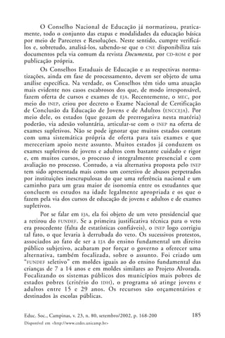 185Educ. Soc., Campinas, v. 23, n. 80, setembro/2002, p. 168-200
Disponível em <http://www.cedes.unicamp.br>
O Conselho Nacional de Educação já normatizou, pratica-
mente, todo o conjunto das etapas e modalidades da educação básica
por meio de Pareceres e Resoluções. Neste sentido, cumpre verificá-
los e, sobretudo, analisá-los, sabendo-se que o CNE disponibiliza tais
documentos pela via comum da revista Documenta, por CD-ROM e por
publicação própria.
Os Conselhos Estaduais de Educação e as respectivas norma-
tizações, ainda em fase de processamento, devem ser objeto de uma
análise específica. Na verdade, os Conselhos têm tido uma atuação
mais evidente nos casos escabrosos dos que, de modo irresponsável,
fazem oferta de cursos e exames de EJA. Recentemente, o MEC, por
meio do INEP, criou por decreto o Exame Nacional de Certificação
de Conclusão da Educação de Jovens e de Adultos (ENCCEJA). Por
meio dele, os estados (que gozam de prerrogativa nesta matéria)
poderão, via adesão voluntária, articular-se com o INEP na oferta de
exames supletivos. Não se pode ignorar que muitos estados contam
com uma sistemática própria de oferta para tais exames e que
mereceriam apoio neste assunto. Muitos estados já conduzem os
exames supletivos de jovens e adultos com bastante cuidado e rigor
e, em muitos cursos, o processo é integralmente presencial e com
avaliação no processo. Contudo, a via alternativa proposta pelo INEP
tem sido apresentada mais como um corretivo de abusos perpetrados
por instituições inescrupulosas do que uma referência nacional e um
caminho para um grau maior de isonomia entre os estudantes que
concluem os estudos na idade legalmente apropriada e os que o
fazem pela via dos cursos de educação de jovens e adultos e de exames
supletivos.
Por se falar em EJA, ela foi objeto de um veto presidencial que
a retirou do FUNDEF. Se a primeira justificativa técnica para o veto
era procedente (falta de estatísticas confiáveis), o INEP logo corrigiu
tal fato, o que levaria à derrubada do veto. Os sucessivos protestos,
associados ao fato de ser a EJA do ensino fundamental um direito
público subjetivo, acabaram por forçar o governo a oferecer uma
alternativa, também focalizada, sobre o assunto. Foi criado um
“FUNDEF seletivo” em moldes iguais ao do ensino fundamental das
crianças de 7 a 14 anos e em moldes similares ao Projeto Alvorada.
Focalizando os sistemas públicos dos municípios mais pobres de
estados pobres (critério do IDH), o programa só atinge jovens e
adultos entre 15 e 29 anos. Os recursos são orçamentários e
destinados às escolas públicas.
 