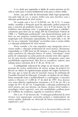 186 Educ. Soc., Campinas, vol. 23, n. 80, setembro/2002, p. 168-200
Disponível em <http://www.cedes.unicamp.br>
A EJA, desde que respeitadas as idades de exames previstas em lei,
volta-se tanto para o ensino fundamental como para o ensino médio.
Assim, seja pelo lado da denominada idade legal apropriada,
seja pelo lado da EJA, o ensino médio tem uma interface com a
educação profissional de nível técnico.
De acordo com a Lei nº 9.394/96, art. 36, § 2º, “o ensino
médio, atendida a formação geral do educando, poderá prepará-lo
para o exercício de profissões técnicas”. Já o § 4º do mesmo art. 36
estabelece uma distinção entre “a preparação geral para o trabalho”,
certamente para fazer jus ao artigo 205 da Constituição Federal de
1988, e a “habilitação profissional” cujo desenvolvimento pode ser
feito ou nos próprios estabelecimentos de ensino médio ou em
cooperação com instituições especializadas. Por outro lado, o art. 40
da LDB usa a expressão “articulação” na interface entre o ensino médio
e a educação profissional de nível técnico.
Neste sentido, a lei não impediria uma integração entre o
ensino médio e educação profissional de nível técnico, obviamente
resguardadas as 2.400 horas de 60 minutos e a função formativa da
etapa conclusiva da educação básica. O termo “articulação” como
ponto de composição ou como ponto de conexão entre dois segmen-
tos de uma mesma realidade permitiria a integração como uma
possibilidade organizacional. Mas deve-se reconhecer, todavia, uma
redação pouco cartesiana do § 2º do art. 36 da LDB.
A ambigüidade redacional do artigo ou até mesmo uma inter-
pretação de caráter ambivalente de outros artigos da própria Lei
deveria ser objeto de regulamentação própria dos órgãos normativos.
No caso, por se tratar de uma lei nacional, trata-se de atribuição do
Conselho Nacional de Educação. Contudo, no âmbito de um federa-
lismo tensionado entre o jurídico/formal e o real/vigente, o executivo
emitiu o Decreto nº 2.208 de 17 de abril de 1997. Esse decreto
teve como objetivo regulamentar justamente o § 2º do art. 36 e os
artigos de 39 a 42 da LDB. Categorizada a educação profissional de
nível técnico, por esse decreto, em básica, técnica (nível médio) e
tecnológica (nível superior), estas três modalidades acolhem perto
de 3 milhões de estudantes, segundo as estatísticas oficiais.
Ora o art. 5º do decreto diz: “A educação profissional de nível
técnico terá organização curricular própria e independente do
ensino médio, podendo ser oferecida de forma concomitante ou
seqüencial a este”.
 