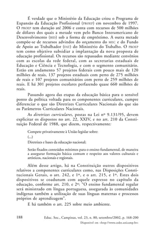 188 Educ. Soc., Campinas, vol. 23, n. 80, setembro/2002, p. 168-200
Disponível em <http://www.cedes.unicamp.br>
É verdade que o Ministério da Educação criou o Programa de
Expansão da Educação Profissional (PROEP) em novembro de 1997.
O PROEP tem duração até 2006 e conta com recursos de 500 milhões
de dólares dos quais a metade vem pelo Banco Interamericano de
Desenvolvimento (BID) sob a forma de empréstimo. A outra metade
compõe-se de recursos advindos do orçamento do MEC e do Fundo
de Apoio ao Trabalhador (FAT) do Ministério do Trabalho. O PROEP
tem como objetivo subsidiar a implantação da nova proposta de
educação profissional. Os recursos são repassados mediante convênios
com as escolas da rede federal, com as secretarias estaduais de
Educação e Ciência e Tecnologia, e com o segmento comunitário.
Estão em andamento 57 projetos federais com pouco mais de 120
milhões de reais, 137 projetos estaduais com perto de 275 milhões
de reais e 107 projetos comunitários com perto de 259 milhões de
reais. E há 301 projetos escolares perfazendo quase 660 milhões de
reais.
Passando agora das etapas da educação básica para o sensível
ponto da política voltada para os componentes curriculares, cumpre
diferenciar o que são Diretrizes Curriculares Nacionais do que são
os Parâmetros Curriculares Nacionais.
As diretrizes curriculares, postas na Lei nº 9.131/95, devem
explicitar os dispostos no art. 22, XXIV, e no art. 210 da Consti-
tuição Federal de 1988, que dizem, respectivamente:
Compete privativamente à União legislar sobre:
(...)
Diretrizes e bases da educação nacional;
Serão fixados conteúdos mínimos para o ensino fundamental, de maneira
a assegurar formação básica comum e respeito aos valores culturais e
artísticos, nacionais e regionais.
Além desse artigo, há na Constituição outros dispositivos
relativos a componentes curriculares como, nas Disposições Consti-
tucionais Gerais, o art. 242, e 1º, e o art. 215, e 1º. Estes dois
dispositivos se coadunam com aquele expresso no capítulo da
educação, conforme art. 210, e 2º: “O ensino fundamental regular
será ministrado em língua portuguesa, assegurada às comunidades
indígenas também a utilização de suas línguas maternas e processos
próprios de aprendizagem”.
E há também o art. 225 sobre meio ambiente.
 