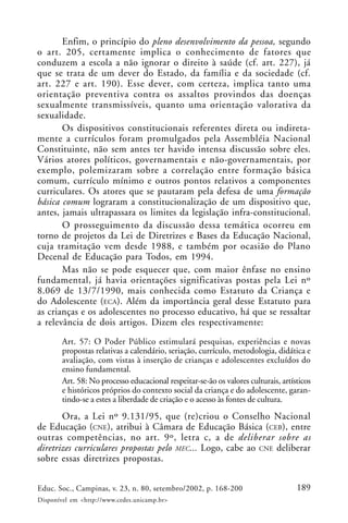 189Educ. Soc., Campinas, v. 23, n. 80, setembro/2002, p. 168-200
Disponível em <http://www.cedes.unicamp.br>
Enfim, o princípio do pleno desenvolvimento da pessoa, segundo
o art. 205, certamente implica o conhecimento de fatores que
conduzem a escola a não ignorar o direito à saúde (cf. art. 227), já
que se trata de um dever do Estado, da família e da sociedade (cf.
art. 227 e art. 190). Esse dever, com certeza, implica tanto uma
orientação preventiva contra os assaltos provindos das doenças
sexualmente transmissíveis, quanto uma orientação valorativa da
sexualidade.
Os dispositivos constitucionais referentes direta ou indireta-
mente a currículos foram promulgados pela Assembléia Nacional
Constituinte, não sem antes ter havido intensa discussão sobre eles.
Vários atores políticos, governamentais e não-governamentais, por
exemplo, polemizaram sobre a correlação entre formação básica
comum, currículo mínimo e outros pontos relativos a componentes
curriculares. Os atores que se pautaram pela defesa de uma formação
básica comum lograram a constitucionalização de um dispositivo que,
antes, jamais ultrapassara os limites da legislação infra-constitucional.
O prosseguimento da discussão dessa temática ocorreu em
torno de projetos da Lei de Diretrizes e Bases da Educação Nacional,
cuja tramitação vem desde 1988, e também por ocasião do Plano
Decenal de Educação para Todos, em 1994.
Mas não se pode esquecer que, com maior ênfase no ensino
fundamental, já havia orientações significativas postas pela Lei nº
8.069 de 13/7/1990, mais conhecida como Estatuto da Criança e
do Adolescente (ECA). Além da importância geral desse Estatuto para
as crianças e os adolescentes no processo educativo, há que se ressaltar
a relevância de dois artigos. Dizem eles respectivamente:
Art. 57: O Poder Público estimulará pesquisas, experiências e novas
propostas relativas a calendário, seriação, currículo, metodologia, didática e
avaliação, com vistas à inserção de crianças e adolescentes excluídos do
ensino fundamental.
Art. 58: No processo educacional respeitar-se-ão os valores culturais, artísticos
e históricos próprios do contexto social da criança e do adolescente, garan-
tindo-se a estes a liberdade de criação e o acesso às fontes de cultura.
Ora, a Lei nº 9.131/95, que (re)criou o Conselho Nacional
de Educação (CNE), atribui à Câmara de Educação Básica (CEB), entre
outras competências, no art. 9º, letra c, a de deliberar sobre as
diretrizes curriculares propostas pelo MEC... Logo, cabe ao CNE deliberar
sobre essas diretrizes propostas.
 