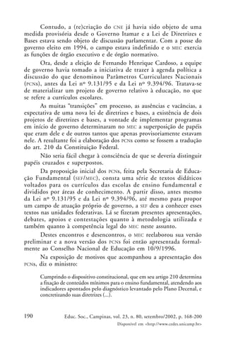 190 Educ. Soc., Campinas, vol. 23, n. 80, setembro/2002, p. 168-200
Disponível em <http://www.cedes.unicamp.br>
Contudo, a (re)criação do CNE já havia sido objeto de uma
medida provisória desde o Governo Itamar e a Lei de Diretrizes e
Bases estava sendo objeto de discussão parlamentar. Com a posse do
governo eleito em 1994, o campo estava indefinido e o MEC exercia
as funções de órgão executivo e de órgão normativo.
Ora, desde a eleição de Fernando Henrique Cardoso, a equipe
de governo havia tomado a iniciativa de trazer à agenda política a
discussão do que denominou Parâmetros Curriculares Nacionais
(PCNs), antes da Lei nº 9.131/95 e da Lei nº 9.394/96. Tratava-se
de materializar um projeto de governo relativo à educação, no que
se refere a currículos escolares.
As muitas “transições” em processo, as ausências e vacâncias, a
expectativa de uma nova lei de diretrizes e bases, a existência de dois
projetos de diretrizes e bases, a vontade de implementar programas
em início de governo determinaram no MEC a superposição de papéis
que eram dele e de outros tantos que apenas provisoriamente estavam
nele. A resultante foi a elaboração dos PCNs como se fossem a tradução
do art. 210 da Constituição Federal.
Não seria fácil chegar à consciência de que se deveria distinguir
papéis cruzados e superpostos.
Da proposição inicial dos PCNs, feita pela Secretaria de Educa-
ção Fundamental (SEF/MEC), consta uma série de textos didáticos
voltados para os currículos das escolas de ensino fundamental e
divididos por áreas de conhecimento. A partir disso, antes mesmo
da Lei nº 9.131/95 e da Lei nº 9.394/96, até mesmo para propor
um campo de atuação próprio de governo, a SEF deu a conhecer esses
textos nas unidades federativas. Lá se fizeram presentes apresentações,
debates, apoios e contestações quanto à metodologia utilizada e
também quanto à competência legal do MEC neste assunto.
Destes encontros e desencontros, o MEC reelaborou sua versão
preliminar e a nova versão dos PCNs foi então apresentada formal-
mente ao Conselho Nacional de Educação em 10/9/1996.
Na exposição de motivos que acompanhou a apresentação dos
PCNs, diz o ministro:
Cumprindo o dispositivo constitucional, que em seu artigo 210 determina
a fixação de conteúdos mínimos para o ensino fundamental, atendendo aos
indicadores apontados pelo diagnóstico levantado pelo Plano Decenal, e
concretizando suas diretrizes (...).
 