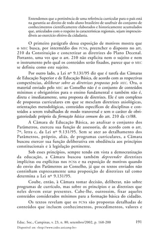 191Educ. Soc., Campinas, v. 23, n. 80, setembro/2002, p. 168-200
Disponível em <http://www.cedes.unicamp.br>
Entendemos que a pertinência de uma referência curricular para o país está
na garantia ao direito de todo aluno brasileiro de usufruir do conjunto de
conhecimentos cientificamente elaborados e historicamente acumulados
que, articulados com o respeito às características regionais, sejam imprescin-
díveis ao exercício efetivo da cidadania.
O primeiro parágrafo dessa exposição de motivos mostra que
o MEC busca, por intermédio dos PCNs, preencher o disposto no art.
210 da Constituição e concretizar as diretrizes do Plano Decenal.
Portanto, uma vez que o art. 210 não explicita nem o sujeito e nem
o instrumento pelo qual os conteúdos serão fixados, parece que o MEC
se definiu como este sujeito.
Por outro lado, a Lei nº 9.131/95 diz que é tarefa das Câmaras
de Educação Superior e de Educação Básica, de acordo com as respectivas
competências, deliberar sobre as diretrizes propostas pelo MEC. Ora, o
material enviado pelo MEC ao Conselho não é o conjunto de conteúdos
mínimos e obrigatórios para o ensino fundamental e também não é,
direta e imediatamente, uma proposta de diretrizes. Ele é um complexo
de propostas curriculares em que se mesclam diretrizes axiológicas,
orientações metodológicas, conteúdos específicos de disciplinas e con-
teúdos a serem trabalhados de modo transversal e sem o caráter de obri-
gatoriedade próprio da formação básica comum do art. 210 da CF/88.
A Câmara de Educação Básica, ao analisar o conjunto dos
Parâmetros, exerceu sua função de assessoria, de acordo com o art.
7º, letra c, da Lei nº 9.131/95. Sem se ater ao detalhamento dos
Parâmetros, próprio, aliás, de programas curriculares, a Câmara
buscou exercer sua função deliberativa em obediência aos princípios
constitucionais e à legislação pertinente.
Sob esses princípios, sempre tendo em vista a democratização
da educação, a Câmara buscou também depreender diretrizes
implícitas ou explícitas nos PCNs e na exposição de motivos quando
do envio dos Parâmetros ao Conselho, já que os textos enviados não
continham expressamente uma proposição de diretrizes tal como
determina a Lei nº 9.131/95.
Coube, então, à Câmara tomar decisão, deliberar, não sobre
programas de currículo, mas sobre os princípios e as diretrizes que
neles devem estar presentes. Cabe-lhe, outrossim, fixar aqueles
conteúdos considerados mínimos para a formação básica do cidadão.
Os textos revelam que os PCNs são propostas detalhadas de
conteúdos que incluem conhecimentos, procedimentos, valores e
 