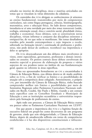 192 Educ. Soc., Campinas, vol. 23, n. 80, setembro/2002, p. 168-200
Disponível em <http://www.cedes.unicamp.br>
atitudes no interior de disciplinas, áreas e matérias articulados em
temas que se vinculam às várias dimensões da cidadania.
Os conteúdos dos PCNs abrigam os conhecimentos já atinentes
ao ensino fundamental, transmitidos por meio de componentes
curriculares, tais como língua portuguesa, ciências, história/geografia,
matemática, artes e educação física. Ao lado desses componentes,
introduziu-se aí uma novidade por meio dos temas transversais (saúde,
ecologia, orientação sexual, ética e convívio social, pluralidade étnica,
trabalho e economia). Esses últimos, sem se constituírem novas
disciplinas, viriam informar o conjunto das disciplinas existentes e
enriquecê-las, de vez que nelas se manifestam. São temas desafiadores
trazidos pelo mundo contemporâneo e cujo impacto a escola,
sobretudo na formação inicial e continuada de professores e profes-
soras, não pode deixar de conhecer, reconhecer sua importância e
deles se apropriar.
Os PCNs desencadearam um dos debates mais envolventes já
vistos, entre especialistas, governantes, professores e demais interes-
sados no assunto. Os pontos centrais desse debate envolveram de
maneira especial o processo de elaboração da proposta e vários
aspectos de seu produto tanto no âmbito de sua fundamentação
geral, quanto no referente às áreas específicas.
Uma vez apresentados formalmente ao CNE e encaminhados à
Câmara de Educação Básica, essa última deteve-se de modo analítico
sobre os PCNs, a fim de verificar os limites e as possibilidades de
atuação sob a competência desse colegiado. Anteriormente, o próprio
CNE, por intermédio da Câmara de Educação Básica, tinha buscado
compreender melhor tais limites e possibilidades por meio de
Seminários Regionais sobre Parâmetros Curriculares Nacionais reali-
zados em Recife, Cuiabá, São Paulo e Belém, visando a um contato
mais específico com os Conselhos Estaduais e Municipais de
Educação e com as instituições secundárias e universitárias respon-
sáveis pela formação de profissionais do ensino.
Após todo este processo, a Câmara de Educação Básica exarou
seu parecer sobre os Parâmetros Curriculares Nacionais em 12/3/97.
Em que pesem a importância dos PCNs e a legítima função do
executivo federal em propô-los como decorrentes de um programa
de governo, ainda que sem obrigatoriedade, a Câmara de Educação
Básica, depois de amadurecida reflexão em torno de competências
estabelecidas e à luz dos dispositivos constitucionais e infracons-
 