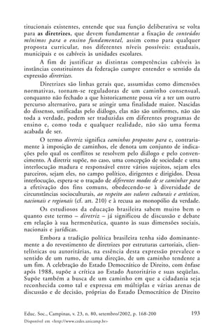 193Educ. Soc., Campinas, v. 23, n. 80, setembro/2002, p. 168-200
Disponível em <http://www.cedes.unicamp.br>
titucionais existentes, entende que sua função deliberativa se volta
para as diretrizes, que devem fundamentar a fixação de conteúdos
mínimos para o ensino fundamental, assim como para qualquer
proposta curricular, nos diferentes níveis possíveis: estaduais,
municipais e os cabíveis às unidades escolares.
A fim de justificar as distintas competências cabíveis às
instâncias constituintes da federação cumpre entender o sentido da
expressão diretrizes.
Diretrizes são linhas gerais que, assumidas como dimensões
normativas, tornam-se reguladoras de um caminho consensual,
conquanto não fechado a que historicamente possa vir a ter um outro
percurso alternativo, para se atingir uma finalidade maior. Nascidas
do dissenso, unificadas pelo diálogo, elas não são uniformes, não são
toda a verdade, podem ser traduzidas em diferentes programas de
ensino e, como toda e qualquer realidade, não são uma forma
acabada de ser.
O termo diretriz significa caminhos propostos para e, contraria-
mente à imposição de caminhos, ele denota um conjunto de indica-
ções pelo qual os conflitos se resolvem pelo diálogo e pelo conven-
cimento. A diretriz supõe, no caso, uma concepção de sociedade e uma
interlocução madura e responsável entre vários sujeitos, sejam eles
parceiros, sejam eles, no campo político, dirigentes e dirigidos. Dessa
interlocução, espera-se o traçado de diferentes modos de se caminhar para
a efetivação dos fins comuns, obedecendo-se à diversidade de
circunstâncias socioculturais, ao respeito aos valores culturais e artísticos,
nacionais e regionais (cf. art. 210) e à recusa ao monopólio da verdade.
Os estudiosos da educação brasileira sabem muito bem o
quanto este termo – diretriz – já significou de discussão e debate
em relação à sua hermenêutica, quanto às suas dimensões sociais,
nacionais e jurídicas.
Embora a tradição política brasileira tenha sido dominante-
mente a do revestimento de diretrizes por estruturas cartoriais, clien-
telísticas ou autoritárias, na essência desta expressão prevalece o
sentido de um rumo, de uma direção, de um caminho tendente a
um fim. A celebração do Estado Democrático de Direito, com ênfase
após 1988, supõe a crítica ao Estado Autoritário e suas seqüelas.
Supõe também a busca de um caminho em que a cidadania seja
reconhecida como tal e expressa em múltiplas e várias arenas de
discussão e de decisão, próprias do Estado Democrático de Direito
 