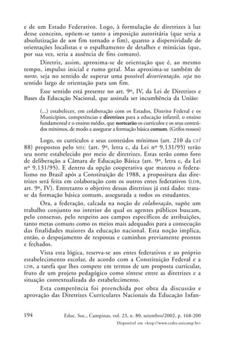 194 Educ. Soc., Campinas, vol. 23, n. 80, setembro/2002, p. 168-200
Disponível em <http://www.cedes.unicamp.br>
e de um Estado Federativo. Logo, à formulação de diretrizes à luz
desse conceito, opõem-se tanto a imposição autoritária (que seria a
absolutização de um fim tornado o fim), quanto a dispersividade de
orientações localistas e o espalhamento de detalhes e minúcias (que,
por sua vez, seria a ausência de fins comuns).
Diretriz, assim, aproxima-se de orientação que é, ao mesmo
tempo, impulso inicial e rumo geral. Mas aproxima-se também de
norte, seja no sentido de superar uma possível desorientação, seja no
sentido largo de orientação para um fim.
Esse sentido está presente no art. 9º, IV, da Lei de Diretrizes e
Bases da Educação Nacional, que assinala ser incumbência da União:
(...) estabelecer, em colaboração com os Estados, Distrito Federal e os
Municípios, competências e diretrizes para a educação infantil, o ensino
fundamental e o ensino médio, que nortearão os currículos e os seus conteú-
dos mínimos, de modo a assegurar a formação básica comum. (Grifos nossos)
Logo, os currículos e seus conteúdos mínimos (art. 210 da CF/
88) propostos pelo MEC (art. 9º, letra c, da Lei nº 9.131/95) terão
seu norte estabelecido por meio de diretrizes. Estas terão como foro
de deliberação a Câmara de Educação Básica (art. 9º, letra c, da Lei
nº 9.131/95). E dentro da opção cooperativa que marcou o federa-
lismo no Brasil após a Constituição de 1988, a propositura das dire-
trizes será feita em colaboração com os outros entes federativos (LDB,
art. 9º, IV). Entretanto o objetivo dessas diretrizes já está dado: trata-
se da formação básica comum, assegurada a todos os estudantes.
Ora, a federação, calcada na noção de colaboração, supõe um
trabalho conjunto no interior do qual os agentes públicos buscam,
pelo consenso, pelo respeito aos campos específicos de atribuições,
tanto metas comuns como os meios mais adequados para a consecução
das finalidades maiores da educação nacional. Esta noção implica,
então, o despojamento de respostas e caminhos previamente prontos
e fechados.
Vista esta lógica, reserva-se aos entes federativos e ao próprio
estabelecimento escolar, de acordo com a Constituição Federal e a
LDB, a tarefa que lhes compete em termos de um proposta curricular,
fruto de um projeto pedagógico como síntese entre as diretrizes e a
situação contextualizada do estabelecimento.
Esta competência foi preenchida por obra da discussão e
aprovação das Diretrizes Curriculares Nacionais da Educação Infan-
 
