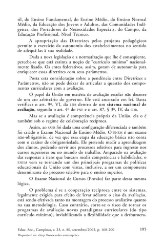 195Educ. Soc., Campinas, v. 23, n. 80, setembro/2002, p. 168-200
Disponível em <http://www.cedes.unicamp.br>
til, do Ensino Fundamental, do Ensino Médio, do Ensino Normal
Médio, da Educação dos Jovens e Adultos, das Comunidades Indí-
genas, dos Portadores de Necessidades Especiais, do Campo, da
Educação Profissional, Nível Técnico.
A apropriação das Diretrizes pelos projetos pedagógicos
permite o exercício da autonomia dos estabelecimentos no sentido
de adequá-las à sua realidade.
Dada a nova legislação e a normatização que lhe é conseqüente,
percebe-se que está extinta a noção de “currículo mínimo” nacional-
mente fixado. Os entes federativos, assim, gozam de autonomia para
enriquecer essas diretrizes com seus parâmetros.
Posta esta consideração sobre a pendência entre Diretrizes e
Parâmetros, não se pode deixar de articular a questão dos compo-
nentes curriculares com a avaliação.
O papel da União em matéria de avaliação escolar não decorre
de um ato arbitrário do governo. Ele está ancorado em lei. Basta
verificar o art. 9º, VI, da LDB dentro de um sistema nacional de
avaliação, segundo o art. 4º do PNE e o art. 87, § 3º, IV, da LDB.
Mas se a avaliação é competência própria da União, ela o é
também sob o regime de colaboração recíproca.
Assim, ao SAEB foi dada uma configuração diferenciada e também
foi criado o Exame Nacional do Ensino Médio. O ENEM é um exame
não-obrigatório, de vez que essa etapa da educação básica não conta
com o caráter de obrigatoriedade. Ele pretende medir a aprendizagem
dos alunos, podendo servir aos processos seletivos para ingresso nos
cursos superiores ou no mundo do trabalho. Amparado na avaliação
das respostas a itens que buscam medir competências e habilidades, o
ENEM vem se tornando um dos principais programas de políticas
educacionais da União com vistas, inclusive, a ser um componente
determinante do processo seletivo para o ensino superior.
O Exame Nacional de Cursos (Provão) faz parte desta mesma
lógica.
O problema é se a cooperação recíproca entre os sistemas,
legalmente exigida para efeito de levar adiante o eixo da avaliação,
está sendo efetivada tanto na montagem do processo avaliativo quanto
na sua metodologia. Caso contrário, corre-se o risco de tornar os
programas de avaliação novos paradigmas curriculares (do tipo
currículo mínimo), inviabilizando a flexibilidade que a desburocra-
 