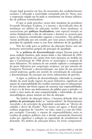 196 Educ. Soc., Campinas, vol. 23, n. 80, setembro/2002, p. 168-200
Disponível em <http://www.cedes.unicamp.br>
tização legal permitiu em face da autonomia dos estabelecimentos
escolares e refreando a criatividade estimulada pela lei. Nesse caso,
a cooperação exigida em lei pode se transformar em formas sofistica-
das de políticas centralizadoras.
O que se pode perceber, nestes dois mandatos do presidente
Fernando Henrique Cardoso, é a intensa e diversificada obra de
mudanças no âmbito da educação escolar. Essas mudanças se
caracterizam por políticas focalizadoras, com especial atenção ao
ensino fundamental, a fim de selecionar e destinar os recursos para
metas e objetivos considerados urgentes e necessários. Tais políticas
vieram justificadas por um sentido, por vezes pouco satisfatório, do
princípio da eqüidade como se este fosse substituto do da igualdade.
Não há saída para as políticas da educação básica sem um
horizonte universalista próprio do princípio da igualdade.
Se as políticas de descentralização sempre fizeram parte de
nossa tradição histórica, pelo menos desde o Ato Adicional de 1834,
agora elas adquiriram um caráter bem mais marcante na medida em
que a Constituição de 1988 elevou os municípios à categoria de
entes federativos. Na ausência de um sentido explícito e conseqüente
do pacto federativo por cooperação recíproca, até por omissão do
Congresso Nacional, a descentralização, nas mãos de um governo
central poderoso, ganha um sentido de centralização de concepção
e descentralização da execução nos níveis subnacionais de governo.
A rigor, as políticas de descentralização, sobretudo se acompa-
nhadas do atual modo vigente do pacto federativo, significam um
repasse de responsabilidade dos escalões nacionais para os subnacionais.
Se estes últimos não forem capazes de sustentar suas responsabilidades,
o risco é o de haver um deslocamento do público para o privado e aí
reside o risco maior de uma competitividade e seletividade, de corte
mercadológicas, pouco naturais aos fins da educação.
No âmbito da educação básica, é bastante delicado falar em
política de privatização dados os “amortecedores” do financiamento
vinculado e do princípio da gratuidade associados ao “direito do
cidadão e dever do Estado”. Pelo menos até agora, o Brasil não
conhece programas de “vouchers” ou vales, como é o caso do Chile,
por exemplo. Contudo, o repasse de responsabilidades entre os
escalões de poderes públicos sem o devido sustentáculo financeiro
acaba por significar a redução na capacidade de atendimento da
demanda. No âmbito da educação básica, há sérios comprometi-
 
