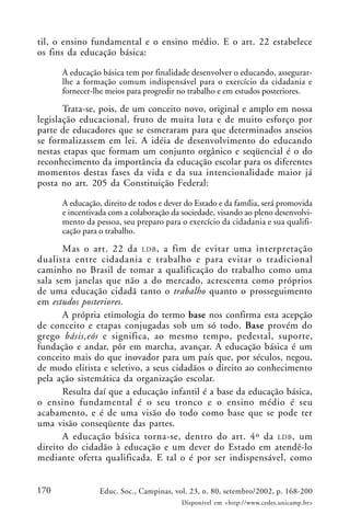 170 Educ. Soc., Campinas, vol. 23, n. 80, setembro/2002, p. 168-200
Disponível em <http://www.cedes.unicamp.br>
til, o ensino fundamental e o ensino médio. E o art. 22 estabelece
os fins da educação básica:
A educação básica tem por finalidade desenvolver o educando, assegurar-
lhe a formação comum indispensável para o exercício da cidadania e
fornecer-lhe meios para progredir no trabalho e em estudos posteriores.
Trata-se, pois, de um conceito novo, original e amplo em nossa
legislação educacional, fruto de muita luta e de muito esforço por
parte de educadores que se esmeraram para que determinados anseios
se formalizassem em lei. A idéia de desenvolvimento do educando
nestas etapas que formam um conjunto orgânico e seqüencial é o do
reconhecimento da importância da educação escolar para os diferentes
momentos destas fases da vida e da sua intencionalidade maior já
posta no art. 205 da Constituição Federal:
A educação, direito de todos e dever do Estado e da família, será promovida
e incentivada com a colaboração da sociedade, visando ao pleno desenvolvi-
mento da pessoa, seu preparo para o exercício da cidadania e sua qualifi-
cação para o trabalho.
Mas o art. 22 da LDB, a fim de evitar uma interpretação
dualista entre cidadania e trabalho e para evitar o tradicional
caminho no Brasil de tomar a qualificação do trabalho como uma
sala sem janelas que não a do mercado, acrescenta como próprios
de uma educação cidadã tanto o trabalho quanto o prosseguimento
em estudos posteriores.
A própria etimologia do termo base nos confirma esta acepção
de conceito e etapas conjugadas sob um só todo. Base provém do
grego básis,eós e significa, ao mesmo tempo, pedestal, suporte,
fundação e andar, pôr em marcha, avançar. A educação básica é um
conceito mais do que inovador para um país que, por séculos, negou,
de modo elitista e seletivo, a seus cidadãos o direito ao conhecimento
pela ação sistemática da organização escolar.
Resulta daí que a educação infantil é a base da educação básica,
o ensino fundamental é o seu tronco e o ensino médio é seu
acabamento, e é de uma visão do todo como base que se pode ter
uma visão conseqüente das partes.
A educação básica torna-se, dentro do art. 4º da LDB, um
direito do cidadão à educação e um dever do Estado em atendê-lo
mediante oferta qualificada. E tal o é por ser indispensável, como
 