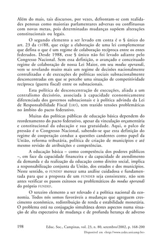 198 Educ. Soc., Campinas, vol. 23, n. 80, setembro/2002, p. 168-200
Disponível em <http://www.cedes.unicamp.br>
Além do mais, tais discursos, por vezes, defrontam-se com realida-
des penosas como maiorias parlamentares adversas ou conflituosas
com novas metas, pois determinadas mudanças supõem alterações
constitucionais ou legais.
O segundo elemento a ser levado em conta é o § único do
art. 23 da CF/88, que exige a elaboração de uma lei complementar
que defina o que é um regime de colaboração recíproca entre os entes
federados. Desde 1988, esse § único não foi levado adiante pelo
Congresso Nacional. Sem essa definição, o avançado e conceituado
regime de colaboração de nossa Lei Maior, em seu modus operandi,
vem se revelando muito mais um regime de decisões nacionalmente
centralizadas e de execuções de políticas sociais subnacionalmente
desconcentradas em que se percebe uma situação de competitividade
recíproca (guerra fiscal) entre os subnacionais.
Esta política de desconcentração de execuções, aliada a um
centralismo decisório, associada à capacidade economicamente
diferenciada dos governos subnacionais e à política advinda da Lei
de Responsabilidade Fiscal (LRF), tem trazido tensões problemáticas
no âmbito do pacto federativo.
Muitas das políticas públicas de educação básica dependem do
reordenamento do pacto federativo, apesar da vinculação orçamentária
e constitucional da educação e sua gratuidade. Aqui, o palco de
pressão é o Congresso Nacional, sabendo-se que esta definição do
regime de cooperação conduz a questões candentes como papel da
União, reforma tributária, política de criação de municípios e até
mesmo revisão de atribuições e competências.
A educação básica – como competência dos poderes públicos
–, em face da capacidade financeira e da capacidade de atendimento
da demanda e da realização da educação como direito social, implica
a responsabilização conjunta da União, dos estados e dos municípios.
Neste sentido, o FUNDEF merece uma análise cuidadosa e fundamen-
tada para que a proposta de um FUNDEB seja consistente, não sem
antes verificar os passos exitosos ou problemáticos do modus operandi
do próprio FUNDEF.
O terceiro elemento a ser relevado é a política nacional da eco-
nomia. Todos nós somos favoráveis a mudanças que agreguem cres-
cimento econômico, redistribuição de renda e estabilidade monetária.
O problema está na conjugação simultânea destes aspectos numa situa-
ção de alta expectativa de mudança e de profunda herança de adverso
 