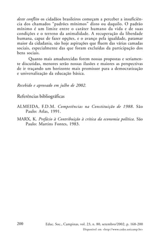 200 Educ. Soc., Campinas, vol. 23, n. 80, setembro/2002, p. 168-200
Disponível em <http://www.cedes.unicamp.br>
deste conflito os cidadãos brasileiros começam a perceber a insuficiên-
cia dos chamados “padrões mínimos” disto ou daquilo. O padrão
mínimo é um limite entre o caráter humano da vida e de suas
condições e o terreno da animalidade. A recuperação da liberdade
humana, capaz de fazer opções, e o avanço pela igualdade, patamar
maior da cidadania, são hoje aspirações que fluem das várias camadas
sociais, especialmente das que foram excluídas da participação dos
bens sociais.
Quanto mais amadurecidas forem nossas propostas e seriamen-
te discutidas, menores serão nossas ilusões e maiores as perspectivas
de ir traçando um horizonte mais promissor para a democratização
e universalização da educação básica.
Recebido e aprovado em julho de 2002.
Referências bibliográficas
ALMEIDA, F.D.M. Competências na Constituição de 1988. São
Paulo: Atlas, 1991.
MARX, K. Prefácio à Contribuição à crítica da economia política. São
Paulo: Martins Fontes, 1983.
 