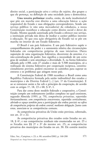 171Educ. Soc., Campinas, v. 23, n. 80, setembro/2002, p. 168-200
Disponível em <http://www.cedes.unicamp.br>
direito social, a participação ativa e crítica do sujeito, dos grupos a
que ele pertença, na definição de uma sociedade justa e democrática.
Uma terceira preliminar resulta, então, da mola insubstituível
que põe em marcha este direito a uma educação básica: a ação
responsável do Estado e suas obrigações correspondentes. Sendo um
serviço público (e não uma mercadoria) da cidadania, a nossa
Constituição reconhece a educação como direito social e dever do
Estado. Mesmo quando autorizada pelo Estado a oferecer esse serviço,
a instituição privada não deixa de mediar o caráter público inerente
à educação. Só que esta ação obrigatória do Estado vai se pôr em
marcha no interior de um Estado federativo.
O Brasil é um país federativo. E um país federativo supõe o
compartilhamento do poder e a autonomia relativa das circunscrições
federadas em competências próprias de suas iniciativas. Outra
suposição de uma organização federativa, decorrente da anterior, é a
não-centralização do poder. Isso significa a necessidade de um certo
grau de unidade e sem amordaçar a diversidade. E, na forma federativa
adotada pela CF/88, com 27 estados e mais de 5.500 municípios, só a
realização do sistema federativo por cooperação recíproca, constitu-
cionalmente previsto, poderá encontrar os caminhos para superar os
entraves e os problemas que atingem nosso país.
A Constituição Federal de 1988 reconhece o Brasil como uma
República Federativa formada pela união indissolúvel dos estados e
municípios e do Distrito Federal [...] (art. 1º da Constituição). E
ao se estruturar assim o faz sob o princípio da cooperação, de acordo
com os artigos 1º, 18, 23 e 60, § 4º, I.
Para dar conta deste modelo federado e cooperativo, a Consti-
tuição compôs um ordenamento jurídico complexo no qual coexistem,
segundo Almeida (1991, p. 79), competências privativas, repartidas
horizontalmente, com competências concorrentes, repartidas verticalmente,
abrindo-se espaço também para a participação das ordens parciais na esfera
de competências próprias da ordem central, mediante delegação. Junto com
estas, associam-se as competências comuns.
As competências privativas da União estão previstas, sobretudo,
nos art. 21 e 22.
As competências privativas dos estados estão listadas no art.
18, § 4º, e nas competências residuais não enumeradas no art. 25 e
as listadas nos §§ 2º e 3º do mesmo art. 25; as competências
privativas dos municípios são listadas no art. 30. Ele contém matéria
 