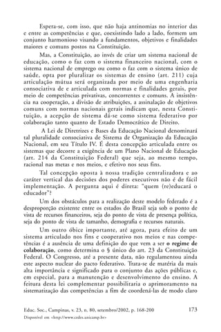 173Educ. Soc., Campinas, v. 23, n. 80, setembro/2002, p. 168-200
Disponível em <http://www.cedes.unicamp.br>
Espera-se, com isso, que não haja antinomias no interior das
e entre as competências e que, coexistindo lado a lado, formem um
conjunto harmonioso visando a fundamentos, objetivos e finalidades
maiores e comuns postos na Constituição.
Mas, a Constituição, ao invés de criar um sistema nacional de
educação, como o faz com o sistema financeiro nacional, com o
sistema nacional de emprego ou como o faz com o sistema único de
saúde, opta por pluralizar os sistemas de ensino (art. 211) cuja
articulação mútua será organizada por meio de uma engenharia
consociativa de e articulada com normas e finalidades gerais, por
meio de competências privativas, concorrentes e comuns. A insistên-
cia na cooperação, a divisão de atribuições, a assinalação de objetivos
comuns com normas nacionais gerais indicam que, nesta Consti-
tuição, a acepção de sistema dá-se como sistema federativo por
colaboração tanto quanto de Estado Democrático de Direito.
A Lei de Diretrizes e Bases da Educação Nacional denominará
tal pluralidade consociativa de Sistema de Organização da Educação
Nacional, em seu Título IV. É desta concepção articulada entre os
sistemas que decorre a exigência de um Plano Nacional de Educação
(art. 214 da Constituição Federal) que seja, ao mesmo tempo,
racional nas metas e nos meios, e efetivo nos seus fins.
Tal concepção oposta à nossa tradição centralizadora e ao
caráter vertical das decisões dos poderes executivos não é de fácil
implementação. A pergunta aqui é direta: “quem (re)educará o
educador”?
Um dos obstáculos para a realização deste modelo federado é a
desproporção existente entre os estados do Brasil seja sob o ponto de
vista de recursos financeiros, seja do ponto de vista de presença política,
seja do ponto de vista de tamanho, demografia e recursos naturais.
Um outro óbice importante, até agora, para efeito de um
sistema articulado nos fins e cooperativo nos meios e nas compe-
tências é a ausência de uma definição do que vem a ser o regime de
colaboração, como determina o § único do art. 23 da Constituição
Federal. O Congresso, até a presente data, não regulamentou ainda
este aspecto nuclear do pacto federativo. Trata-se de matéria da mais
alta importância e significado para o conjunto das ações públicas e,
em especial, para a manutenção e desenvolvimento do ensino. A
feitura desta lei complementar possibilitaria o aprimoramento na
sistematização das competências a fim de coordená-las de modo claro
 