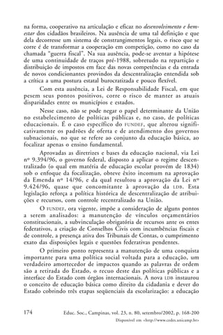 174 Educ. Soc., Campinas, vol. 23, n. 80, setembro/2002, p. 168-200
Disponível em <http://www.cedes.unicamp.br>
na forma, cooperativo na articulação e eficaz no desenvolvimento e bem-
estar dos cidadãos brasileiros. Na ausência de uma tal definição e que
dela decorresse um sistema de constrangimentos legais, o risco que se
corre é de transformar a cooperação em competição, como no caso da
chamada “guerra fiscal”. Na sua ausência, pode-se aventar a hipótese
de uma continuidade de traços pré-1988, sobretudo na repartição e
distribuição de impostos em face das novas competências e da entrada
de novos condicionantes provindos da descentralização entendida sob
a crítica a uma postura estatal burocratizada e pouco flexível.
Com esta ausência, a Lei de Responsabilidade Fiscal, em que
pesem seus pontos positivos, corre o risco de manter as atuais
disparidades entre os municípios e estados.
Nesse caso, não se pode negar o papel determinante da União
no estabelecimento de políticas públicas e, no caso, de políticas
educacionais. É o caso específico do FUNDEF, que alterou signifi-
cativamente os padrões de oferta e de atendimento dos governos
subnacionais, no que se refere ao conjunto da educação básica, ao
focalizar apenas o ensino fundamental.
Aprovadas as diretrizes e bases da educação nacional, via Lei
nº 9.394/96, o governo federal, disposto a aplicar o regime descen-
tralizado (o qual em matéria de educação escolar provém de 1834)
sob o enfoque da focalização, obteve êxito incomum na aprovação
da Emenda nº 14/96, e da qual resultou a aprovação da Lei nº
9.424/96, quase que concomitante à aprovação da LDB. Esta
legislação reforça a política histórica de descentralização de atribui-
ções e recursos, com controle recentralizado na União.
O FUNDEF, ora vigente, impõe a consideração de alguns pontos
a serem analisados: a manutenção de vínculos orçamentários
constitucionais, a subvinculação obrigatória de recursos ante os entes
federativos, a criação de Conselhos Civis com incumbências fiscais e
de controle, a presença ativa dos Tribunais de Contas, o cumprimento
exato das disposições legais e questões federativas pendentes.
O primeiro ponto representa a manutenção de uma conquista
importante para uma política social voltada para a educação, um
verdadeiro amortecedor de impactos quando as palavras de ordem
são a retirada do Estado, o recuo deste das políticas públicas e a
interface do Estado com órgãos internacionais. A nova LDB instaurou
o conceito de educação básica como direito da cidadania e dever do
Estado cobrindo três etapas seqüenciais da escolarização: a educação
 