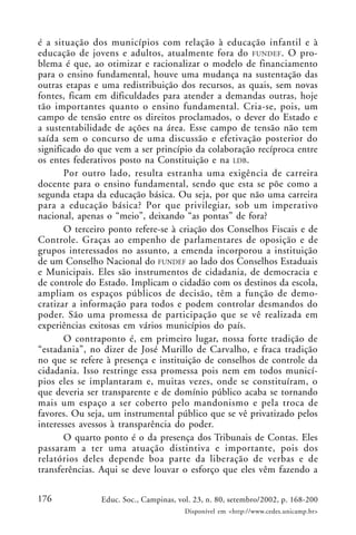 176 Educ. Soc., Campinas, vol. 23, n. 80, setembro/2002, p. 168-200
Disponível em <http://www.cedes.unicamp.br>
é a situação dos municípios com relação à educação infantil e à
educação de jovens e adultos, atualmente fora do FUNDEF. O pro-
blema é que, ao otimizar e racionalizar o modelo de financiamento
para o ensino fundamental, houve uma mudança na sustentação das
outras etapas e uma redistribuição dos recursos, as quais, sem novas
fontes, ficam em dificuldades para atender a demandas outras, hoje
tão importantes quanto o ensino fundamental. Cria-se, pois, um
campo de tensão entre os direitos proclamados, o dever do Estado e
a sustentabilidade de ações na área. Esse campo de tensão não tem
saída sem o concurso de uma discussão e efetivação posterior do
significado do que vem a ser princípio da colaboração recíproca entre
os entes federativos posto na Constituição e na LDB.
Por outro lado, resulta estranha uma exigência de carreira
docente para o ensino fundamental, sendo que esta se põe como a
segunda etapa da educação básica. Ou seja, por que não uma carreira
para a educação básica? Por que privilegiar, sob um imperativo
nacional, apenas o “meio”, deixando “as pontas” de fora?
O terceiro ponto refere-se à criação dos Conselhos Fiscais e de
Controle. Graças ao empenho de parlamentares de oposição e de
grupos interessados no assunto, a emenda incorporou a instituição
de um Conselho Nacional do FUNDEF ao lado dos Conselhos Estaduais
e Municipais. Eles são instrumentos de cidadania, de democracia e
de controle do Estado. Implicam o cidadão com os destinos da escola,
ampliam os espaços públicos de decisão, têm a função de demo-
cratizar a informação para todos e podem controlar desmandos do
poder. São uma promessa de participação que se vê realizada em
experiências exitosas em vários municípios do país.
O contraponto é, em primeiro lugar, nossa forte tradição de
“estadania”, no dizer de José Murillo de Carvalho, e fraca tradição
no que se refere à presença e instituição de conselhos de controle da
cidadania. Isso restringe essa promessa pois nem em todos municí-
pios eles se implantaram e, muitas vezes, onde se constituíram, o
que deveria ser transparente e de domínio público acaba se tornando
mais um espaço a ser coberto pelo mandonismo e pela troca de
favores. Ou seja, um instrumental público que se vê privatizado pelos
interesses avessos à transparência do poder.
O quarto ponto é o da presença dos Tribunais de Contas. Eles
passaram a ter uma atuação distintiva e importante, pois dos
relatórios deles depende boa parte da liberação de verbas e de
transferências. Aqui se deve louvar o esforço que eles vêm fazendo a
 