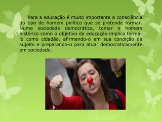 Para a educação é muito importante a consciência
do tipo de homem político que se pretende formar.
Numa sociedade democrática, tomar o homem
histórico como o objetivo da educação implica formálo como cidadão, afirmando-o em sua condição de
sujeito e preparando-o para atuar democraticamente
em sociedade.

 