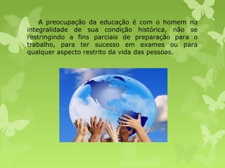 A preocupação da educação é com o homem na
integralidade de sua condição histórica, não se
restringindo a fins parciais de preparação para o
trabalho, para ter sucesso em exames ou para
qualquer aspecto restrito da vida das pessoas.

 