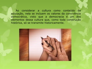 Ao considerar a cultura como conteúdo da
educação, nela se incluem os valores da convivência
democrática, visto que a democracia é um dos
elementos dessa cultura que, como toda construção
histórica, só se transmite historicamente.

 